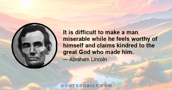 It is difficult to make a man miserable while he feels worthy of himself and claims kindred to the great God who made him.