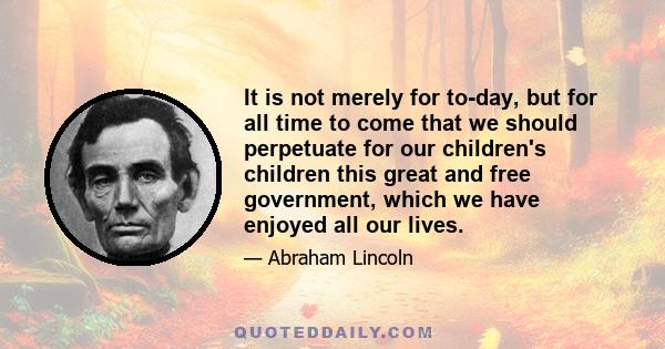 It is not merely for to-day, but for all time to come that we should perpetuate for our children's children this great and free government, which we have enjoyed all our lives.