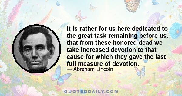 It is rather for us here dedicated to the great task remaining before us, that from these honored dead we take increased devotion to that cause for which they gave the last full measure of devotion.