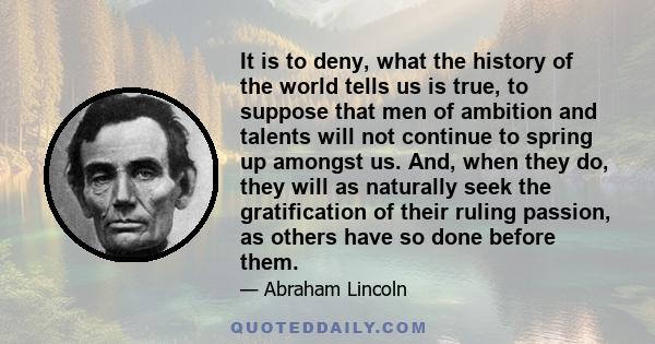 It is to deny, what the history of the world tells us is true, to suppose that men of ambition and talents will not continue to spring up amongst us. And, when they do, they will as naturally seek the gratification of