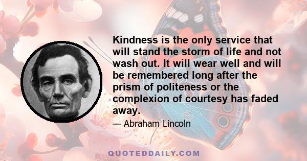 Kindness is the only service that will stand the storm of life and not wash out. It will wear well and will be remembered long after the prism of politeness or the complexion of courtesy has faded away.