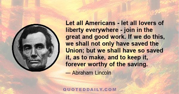 Let all Americans - let all lovers of liberty everywhere - join in the great and good work. If we do this, we shall not only have saved the Union; but we shall have so saved it, as to make, and to keep it, forever