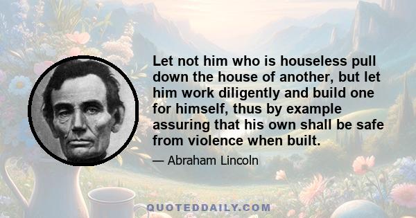 Let not him who is houseless pull down the house of another, but let him work diligently and build one for himself, thus by example assuring that his own shall be safe from violence when built.