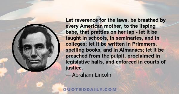 Let reverence for the laws, be breathed by every American mother, to the lisping babe, that prattles on her lap - let it be taught in schools, in seminaries, and in colleges; let it be written in Primmers, spelling