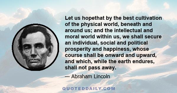 Let us hopethat by the best cultivation of the physical world, beneath and around us; and the intellectual and moral world within us, we shall secure an individual, social and political prosperity and happiness, whose