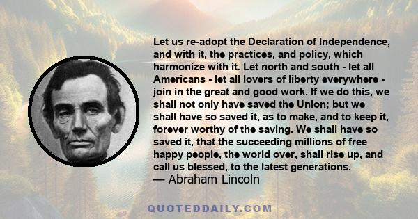 Let us re-adopt the Declaration of Independence, and with it, the practices, and policy, which harmonize with it. Let north and south - let all Americans - let all lovers of liberty everywhere - join in the great and