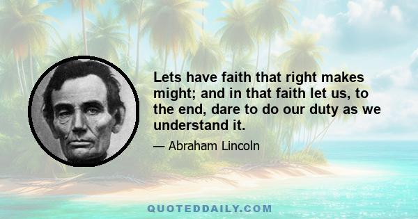 Lets have faith that right makes might; and in that faith let us, to the end, dare to do our duty as we understand it.