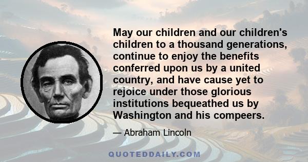 May our children and our children's children to a thousand generations, continue to enjoy the benefits conferred upon us by a united country, and have cause yet to rejoice under those glorious institutions bequeathed us 