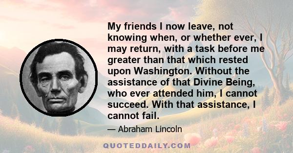 My friends I now leave, not knowing when, or whether ever, I may return, with a task before me greater than that which rested upon Washington. Without the assistance of that Divine Being, who ever attended him, I cannot 