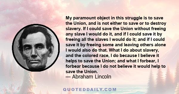 My paramount object in this struggle is to save the Union, and is not either to save or to destroy slavery. If I could save the Union without freeing any slave I would do it, and if I could save it by freeing all the