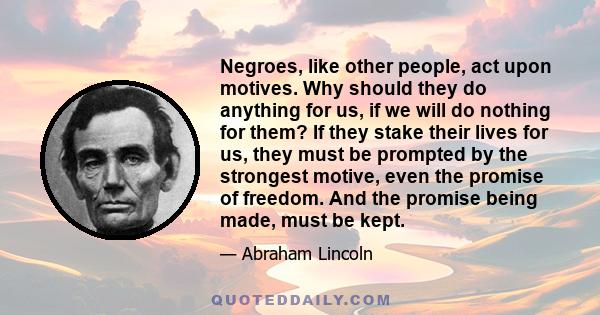 Negroes, like other people, act upon motives. Why should they do anything for us, if we will do nothing for them? If they stake their lives for us, they must be prompted by the strongest motive, even the promise of