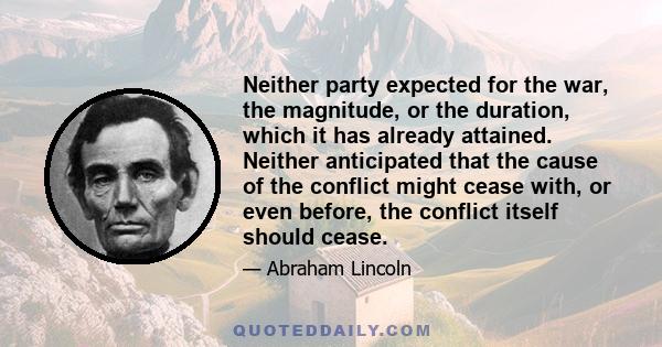 Neither party expected for the war, the magnitude, or the duration, which it has already attained. Neither anticipated that the cause of the conflict might cease with, or even before, the conflict itself should cease.