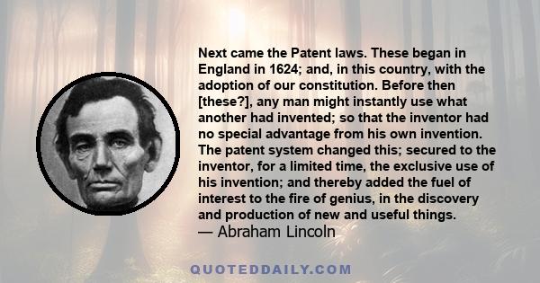 Next came the Patent laws. These began in England in 1624; and, in this country, with the adoption of our constitution. Before then [these?], any man might instantly use what another had invented; so that the inventor