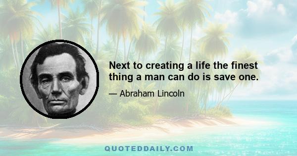 Next to creating a life the finest thing a man can do is save one.