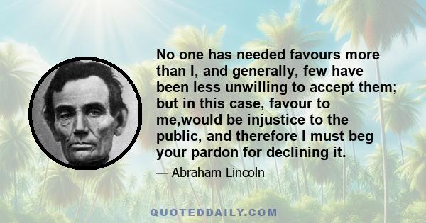 No one has needed favours more than I, and generally, few have been less unwilling to accept them; but in this case, favour to me,would be injustice to the public, and therefore I must beg your pardon for declining it.