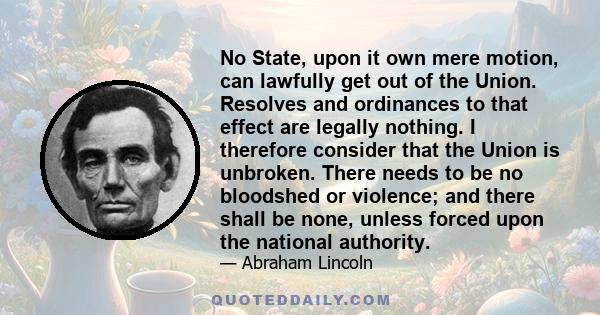 No State, upon it own mere motion, can lawfully get out of the Union. Resolves and ordinances to that effect are legally nothing. I therefore consider that the Union is unbroken. There needs to be no bloodshed or