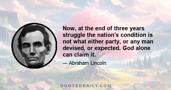 Now, at the end of three years struggle the nation's condition is not what either party, or any man devised, or expected. God alone can claim it.