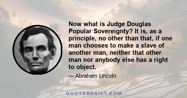 Now what is Judge Douglas Popular Sovereignty? It is, as a principle, no other than that, if one man chooses to make a slave of another man, neither that other man nor anybody else has a right to object.