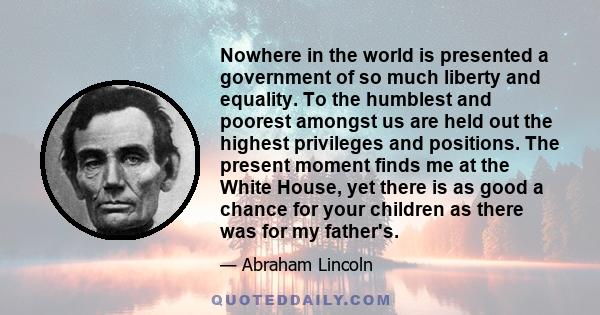 Nowhere in the world is presented a government of so much liberty and equality. To the humblest and poorest amongst us are held out the highest privileges and positions. The present moment finds me at the White House,