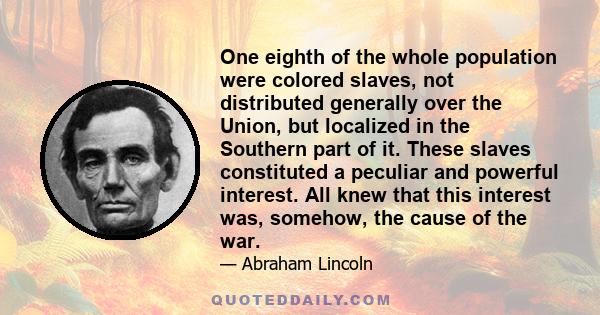 One eighth of the whole population were colored slaves, not distributed generally over the Union, but localized in the Southern part of it. These slaves constituted a peculiar and powerful interest. All knew that this