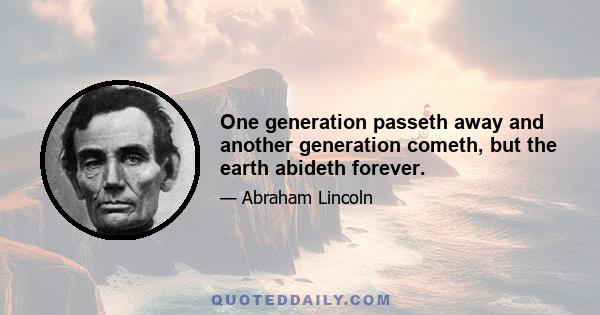 One generation passeth away and another generation cometh, but the earth abideth forever.