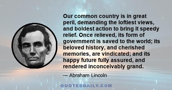 Our common country is in great peril, demanding the loftiest views, and boldest action to bring it speedy relief. Once relieved, its form of government is saved to the world; its beloved history, and cherished memories, 