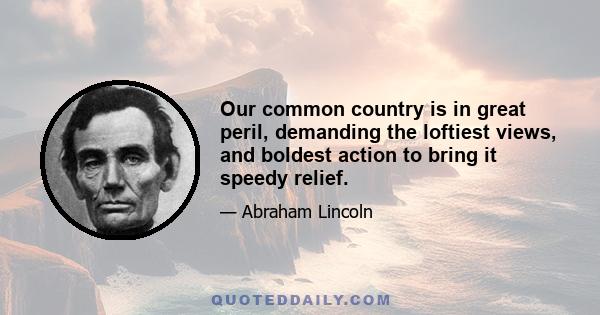 Our common country is in great peril, demanding the loftiest views, and boldest action to bring it speedy relief.