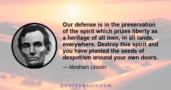 Our defense is in the preservation of the spirit which prizes liberty as a heritage of all men, in all lands, everywhere. Destroy this spirit and you have planted the seeds of despotism around your own doors.