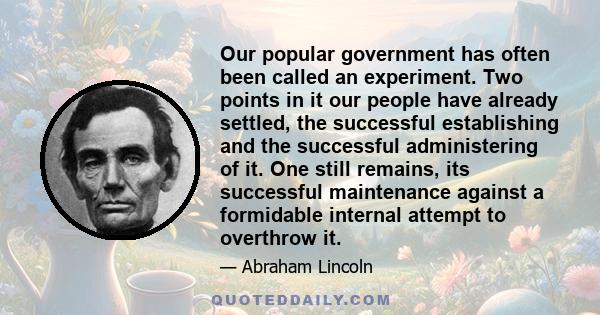 Our popular government has often been called an experiment. Two points in it our people have already settled, the successful establishing and the successful administering of it. One still remains, its successful