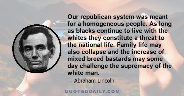 Our republican system was meant for a homogeneous people. As long as blacks continue to live with the whites they constitute a threat to the national life. Family life may also collapse and the increase of mixed breed