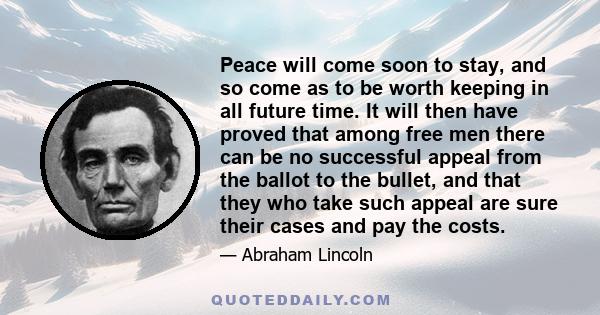 Peace will come soon to stay, and so come as to be worth keeping in all future time. It will then have proved that among free men there can be no successful appeal from the ballot to the bullet, and that they who take