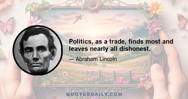 Politics, as a trade, finds most and leaves nearly all dishonest.