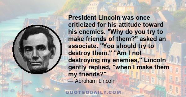 President Lincoln was once criticized for his attitude toward his enemies. Why do you try to make friends of them? asked an associate. You should try to destroy them. Am I not destroying my enemies, Lincoln gently