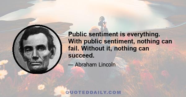 Public sentiment is everything. With public sentiment, nothing can fail. Without it, nothing can succeed.