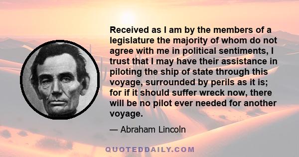 Received as I am by the members of a legislature the majority of whom do not agree with me in political sentiments, I trust that I may have their assistance in piloting the ship of state through this voyage, surrounded