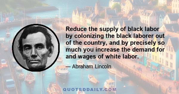 Reduce the supply of black labor by colonizing the black laborer out of the country, and by precisely so much you increase the demand for and wages of white labor.