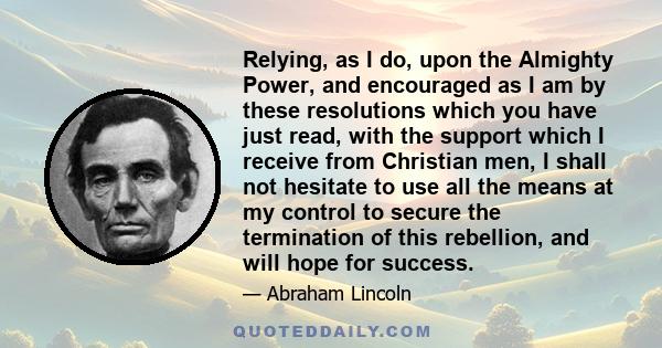 Relying, as I do, upon the Almighty Power, and encouraged as I am by these resolutions which you have just read, with the support which I receive from Christian men, I shall not hesitate to use all the means at my