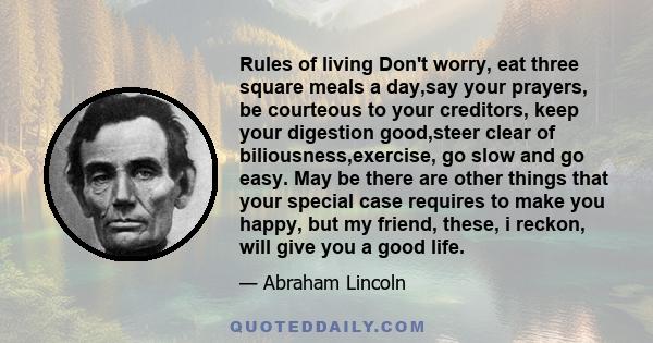 Rules of living Don't worry, eat three square meals a day,say your prayers, be courteous to your creditors, keep your digestion good,steer clear of biliousness,exercise, go slow and go easy. May be there are other