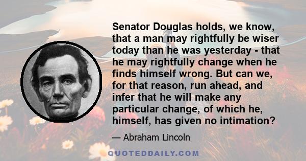 Senator Douglas holds, we know, that a man may rightfully be wiser today than he was yesterday - that he may rightfully change when he finds himself wrong. But can we, for that reason, run ahead, and infer that he will