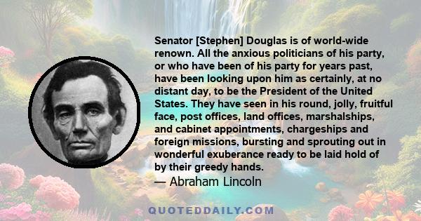 Senator [Stephen] Douglas is of world-wide renown. All the anxious politicians of his party, or who have been of his party for years past, have been looking upon him as certainly, at no distant day, to be the President