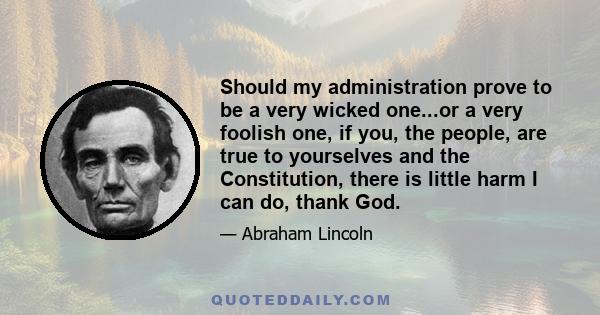 Should my administration prove to be a very wicked one...or a very foolish one, if you, the people, are true to yourselves and the Constitution, there is little harm I can do, thank God.