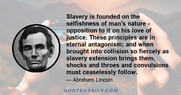 Slavery is founded on the selfishness of man's nature - opposition to it on his love of justice. These principles are in eternal antagonism; and when brought into collision so fiercely as slavery extension brings them,