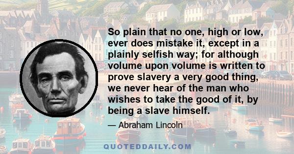 So plain that no one, high or low, ever does mistake it, except in a plainly selfish way; for although volume upon volume is written to prove slavery a very good thing, we never hear of the man who wishes to take the