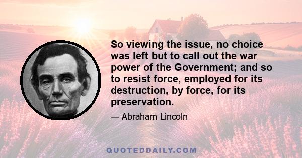 So viewing the issue, no choice was left but to call out the war power of the Government; and so to resist force, employed for its destruction, by force, for its preservation.