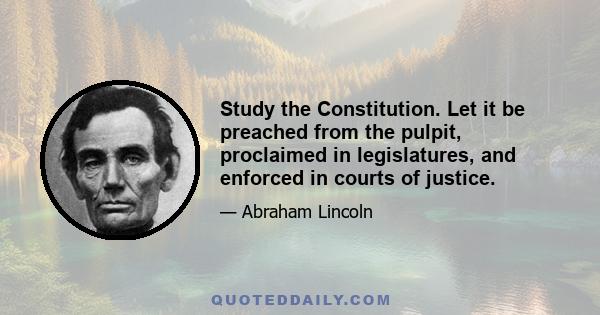 Study the Constitution. Let it be preached from the pulpit, proclaimed in legislatures, and enforced in courts of justice.