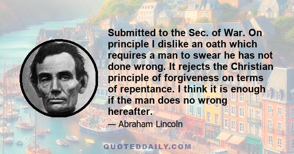 Submitted to the Sec. of War. On principle I dislike an oath which requires a man to swear he has not done wrong. It rejects the Christian principle of forgiveness on terms of repentance. I think it is enough if the man 