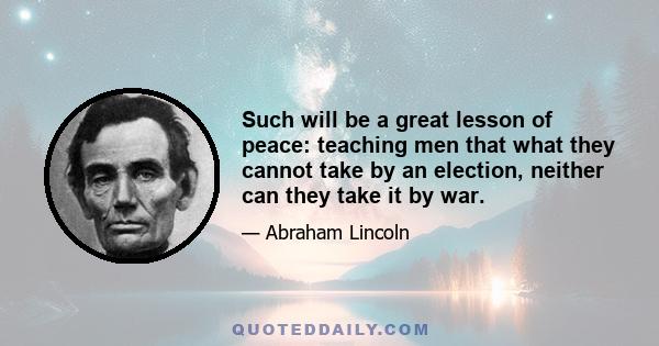 Such will be a great lesson of peace: teaching men that what they cannot take by an election, neither can they take it by war.