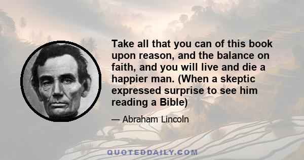 Take all that you can of this book upon reason, and the balance on faith, and you will live and die a happier man. (When a skeptic expressed surprise to see him reading a Bible)