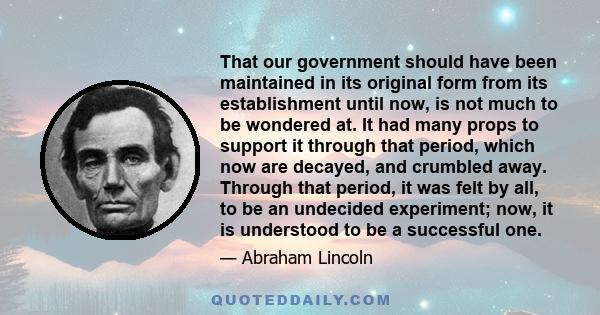 That our government should have been maintained in its original form from its establishment until now, is not much to be wondered at. It had many props to support it through that period, which now are decayed, and