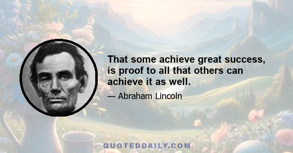 That some achieve great success, is proof to all that others can achieve it as well.